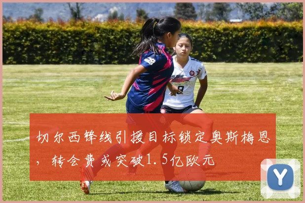 切尔西锋线引援目标锁定奥斯梅恩,转会费或突破1.5亿欧元