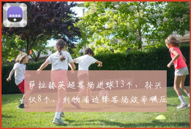 萨拉赫英超客场进球13个,孙兴慜仅8个,利物浦边锋客场效率碾压