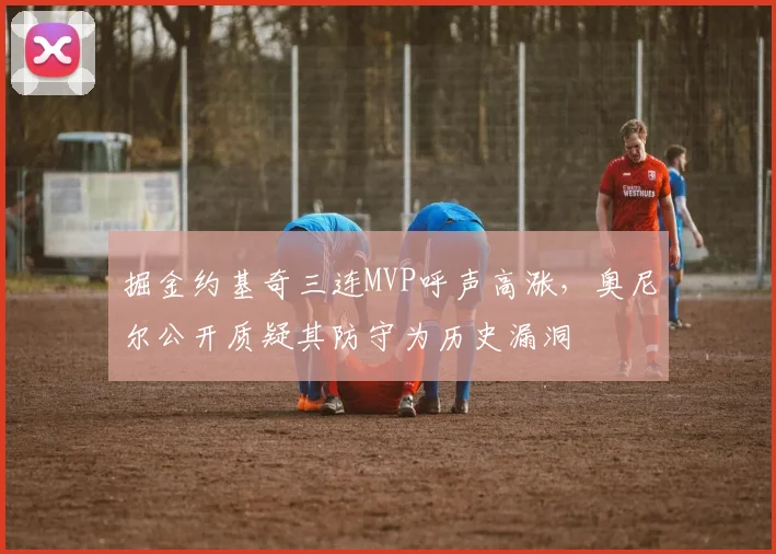 掘金约基奇三连MVP呼声高涨，奥尼尔公开质疑其防守为历史漏洞