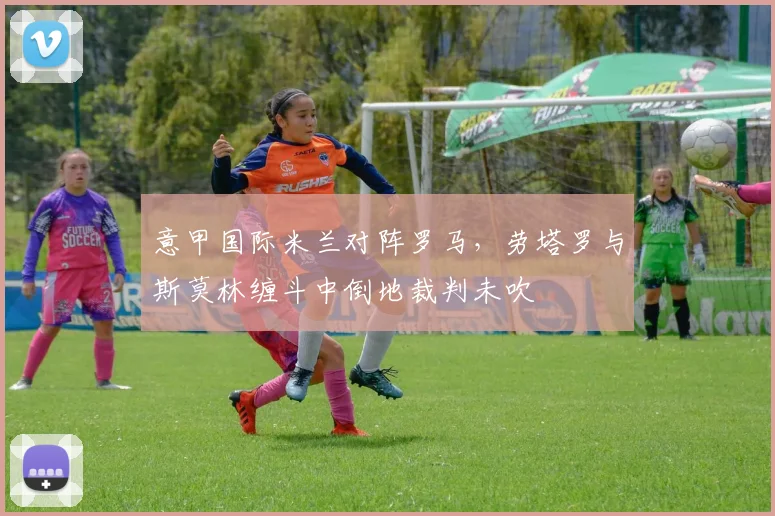 意甲国际米兰对阵罗马,劳塔罗与斯莫林缠斗中倒地裁判未吹