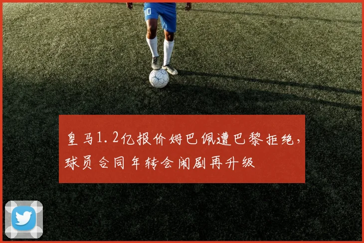 皇马1.2亿报价姆巴佩遭巴黎拒绝，球员合同年转会闹剧再升级