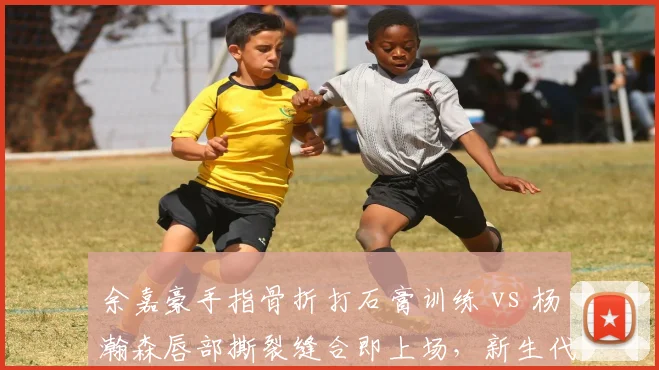 余嘉豪手指骨折打石膏训练 vs 杨瀚森唇部撕裂缝合即上场，新生代内线伤忍耐度差异