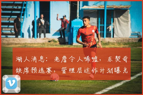 湖人消息：老詹令人唏嘘，东契奇缺席预选赛，管理层运作计划曝光